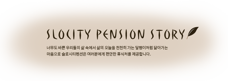 SLOCITY PENSION STORY 너무도 바쁜 우리들의 삶 속에서 삶의 오늘을 천천히 가는 달팽이처럼 닮아가는 마음으로 슬로시티펜션은 여러분에게 편안한 휴식처를 제공합니다.